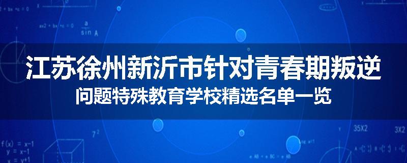 江苏徐州新沂市针对青春期叛逆问题特殊教育学校精选名单一览