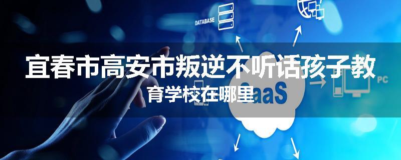 宜春市高安市叛逆不听话孩子教育学校在哪里