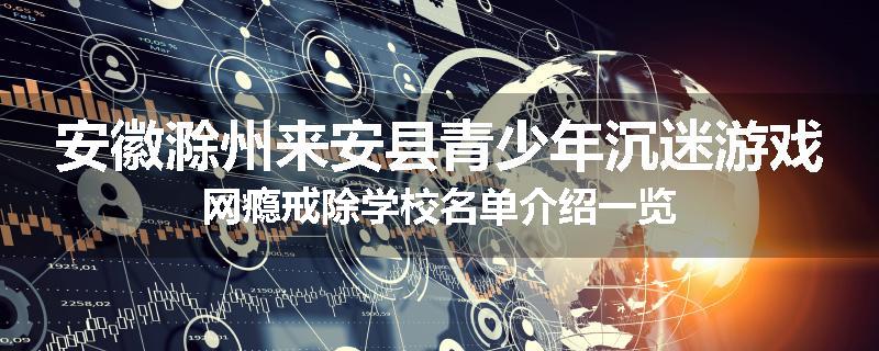 安徽滁州来安县青少年沉迷游戏网瘾戒除学校名单介绍一览