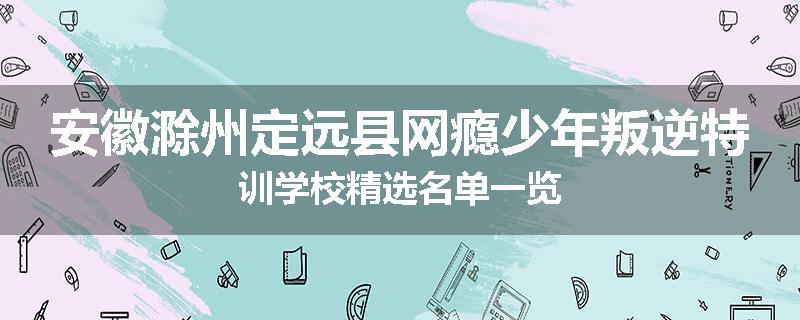安徽滁州定远县网瘾少年叛逆特训学校精选名单一览