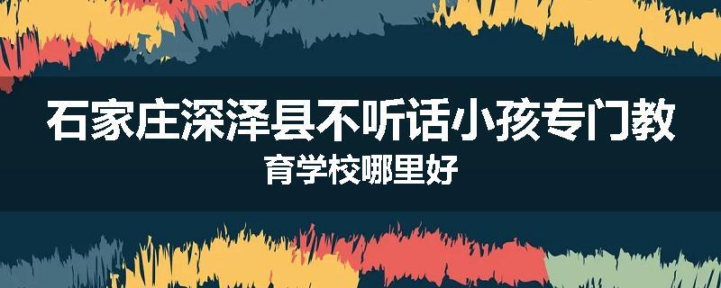石家庄深泽县不听话小孩专门教育学校哪里好