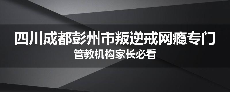 四川成都彭州市叛逆戒网瘾专门管教机构家长必看