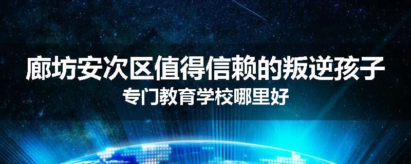 廊坊安次区值得信赖的叛逆孩子专门教育学校哪里好
