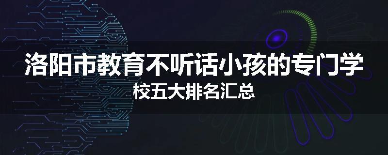 洛阳市教育不听话小孩的专门学校五大排名汇总