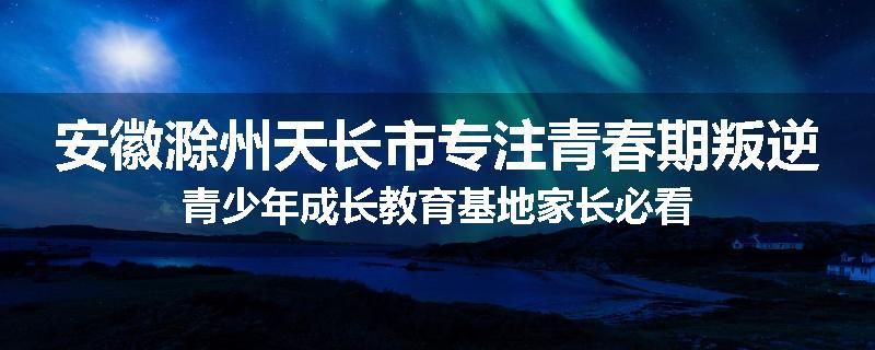 安徽滁州天长市专注青春期叛逆青少年成长教育基地家长必看