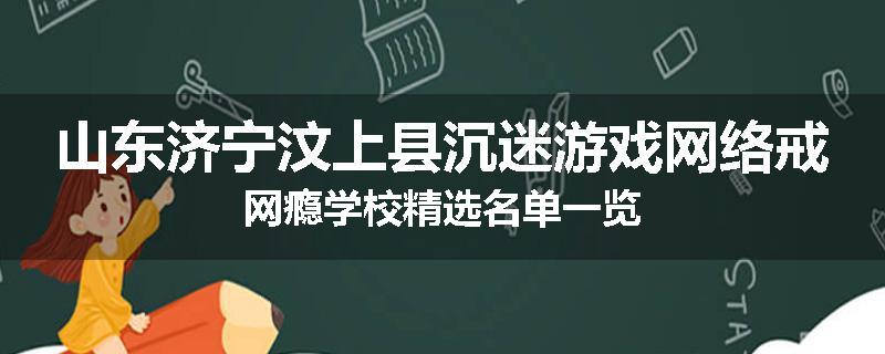 山东济宁汶上县沉迷游戏网络戒网瘾学校精选名单一览
