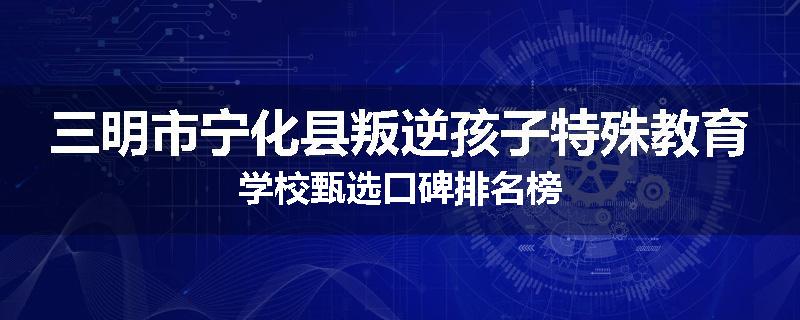 三明市宁化县叛逆孩子特殊教育学校甄选口碑排名榜