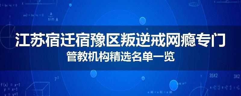江苏宿迁宿豫区叛逆戒网瘾专门管教机构精选名单一览