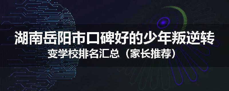 湖南岳阳市口碑好的少年叛逆转变学校排名汇总（家长推荐）
