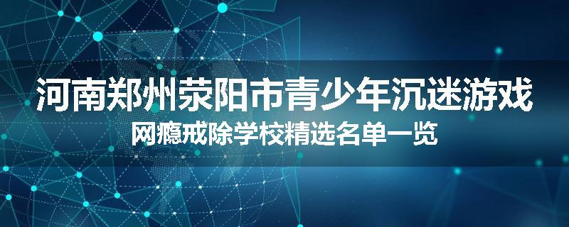 河南郑州荥阳市青少年沉迷游戏网瘾戒除学校精选名单一览