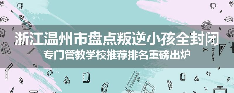 浙江温州市盘点叛逆小孩全封闭专门管教学校推荐排名重磅出炉