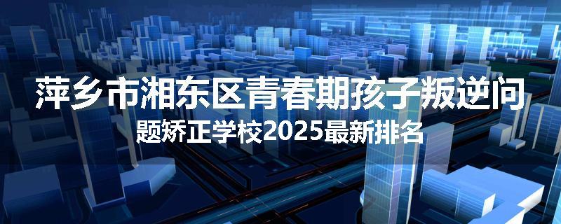 萍乡市湘东区青春期孩子叛逆问题矫正学校2025最新排名