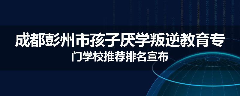成都彭州市孩子厌学叛逆教育专门学校推荐排名宣布