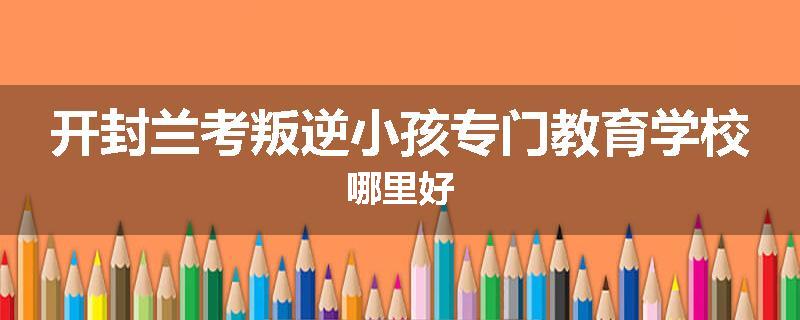 开封兰考叛逆小孩专门教育学校哪里好