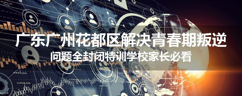 广东广州花都区解决青春期叛逆问题全封闭特训学校家长必看