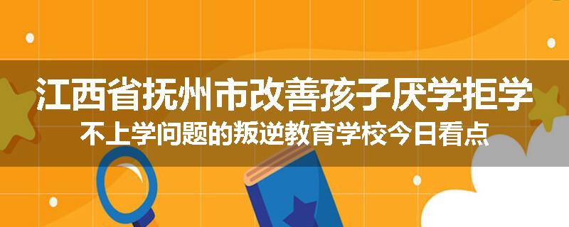 江西省抚州市改善孩子厌学拒学不上学问题的叛逆教育学校今日看点