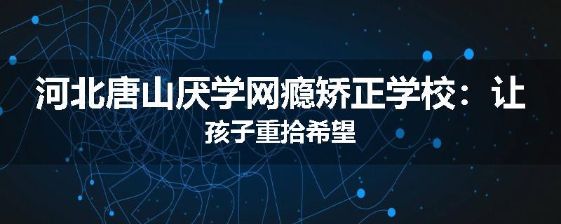 河北唐山厌学网瘾矫正学校：让孩子重拾希望