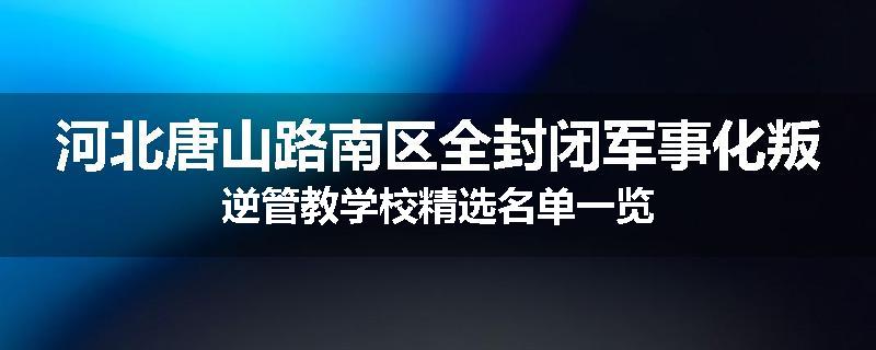 河北唐山路南区全封闭军事化叛逆管教学校精选名单一览