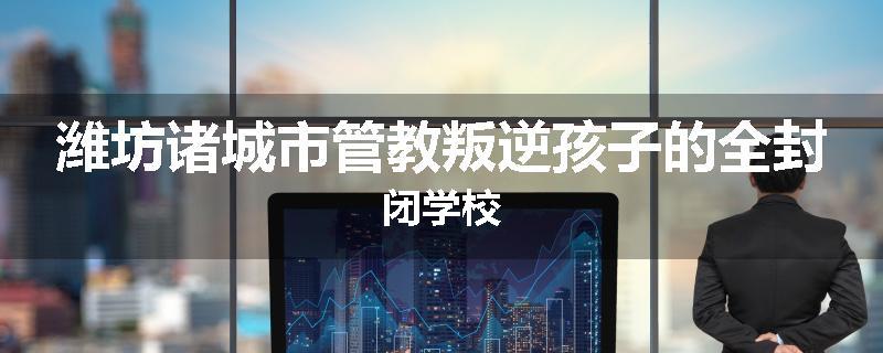 潍坊诸城市管教叛逆孩子的全封闭学校