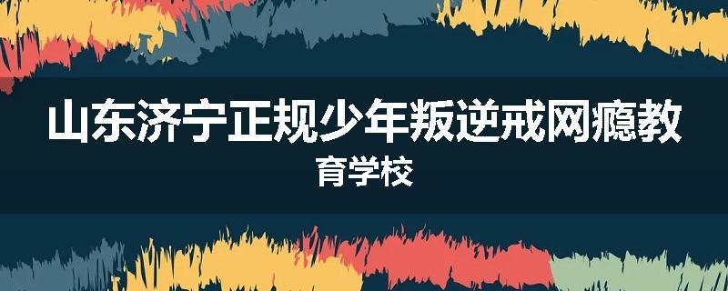 山东济宁正规少年叛逆戒网瘾教育学校