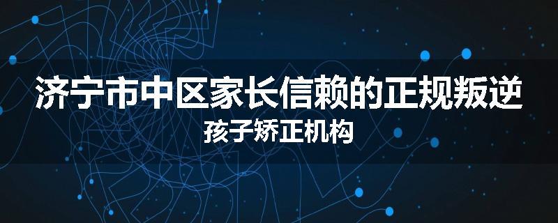 济宁市中区家长信赖的正规叛逆孩子矫正机构