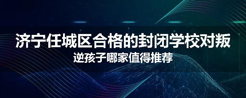 济宁任城区合格的封闭学校对叛逆孩子哪家值得推荐