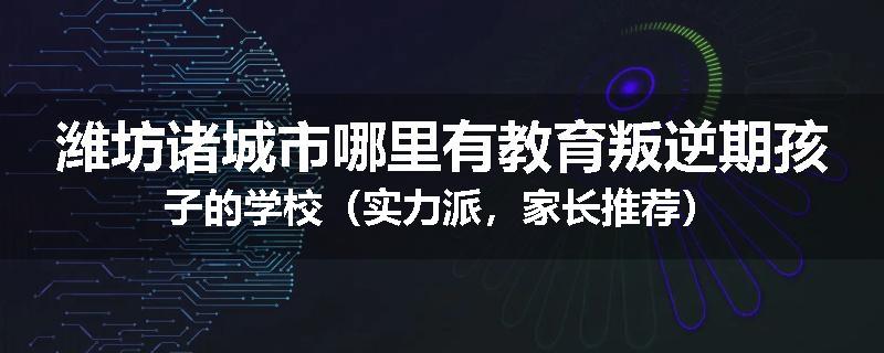 潍坊诸城市哪里有教育叛逆期孩子的学校（实力派，家长推荐）