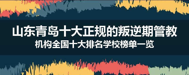山东青岛十大正规的叛逆期管教机构全国十大排名学校榜单一览