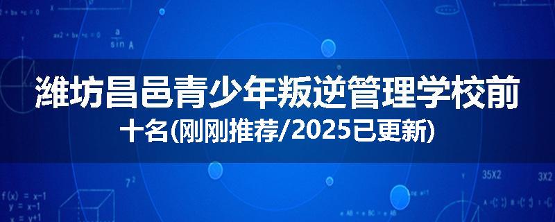 潍坊昌邑青少年叛逆管理学校前十名(刚刚推荐/2025已更新)