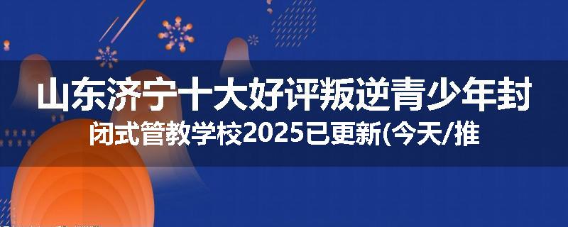 山东济宁十大好评叛逆青少年封闭式管教学校2025已更新(今天/推荐)
