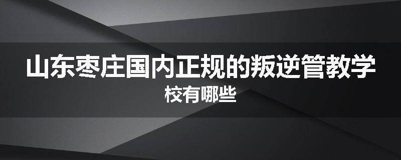 山东枣庄国内正规的叛逆管教学校有哪些