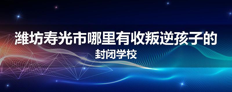 潍坊寿光市哪里有收叛逆孩子的封闭学校