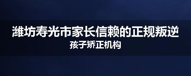 潍坊寿光市家长信赖的正规叛逆孩子矫正机构