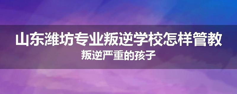 山东潍坊专业叛逆学校怎样管教叛逆严重的孩子