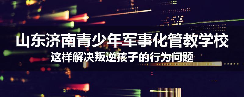 山东济南青少年军事化管教学校这样解决叛逆孩子的行为问题
