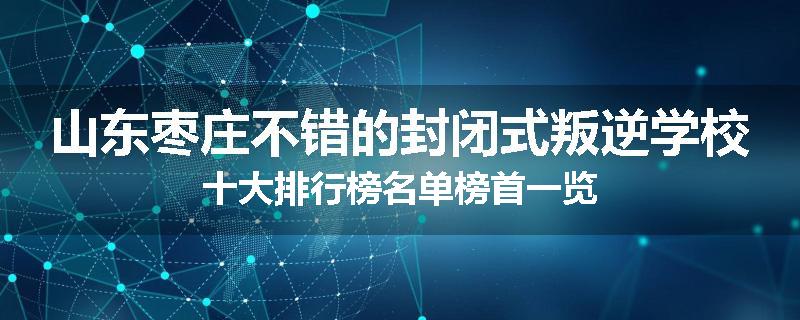 山东枣庄不错的封闭式叛逆学校十大排行榜名单榜首一览