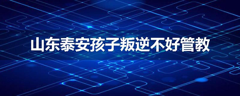 山东泰安孩子叛逆不好管教