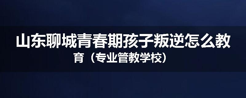 山东聊城青春期孩子叛逆怎么教育（专业管教学校）
