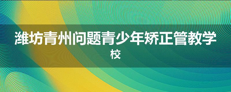潍坊青州问题青少年矫正管教学校