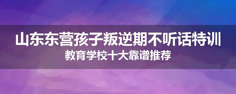 山东东营孩子叛逆期不听话特训教育学校十大靠谱推荐