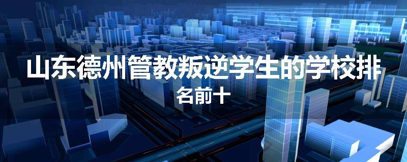山东德州管教叛逆学生的学校排名前十