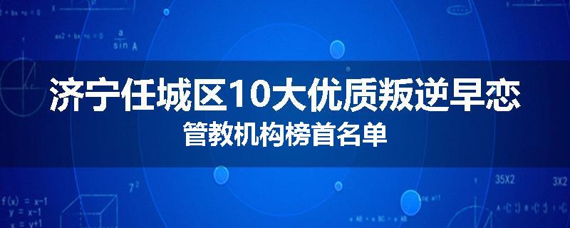 济宁任城区10大优质叛逆早恋管教机构榜首名单
