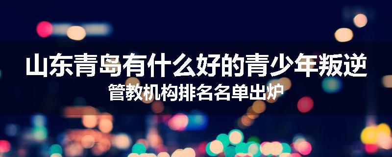 山东青岛有什么好的青少年叛逆管教机构排名名单出炉