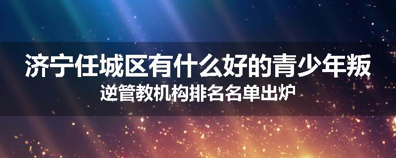 济宁任城区有什么好的青少年叛逆管教机构排名名单出炉