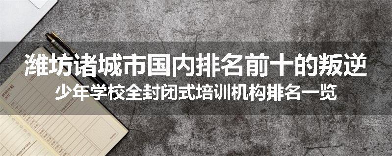 潍坊诸城市国内排名前十的叛逆少年学校全封闭式培训机构排名一览
