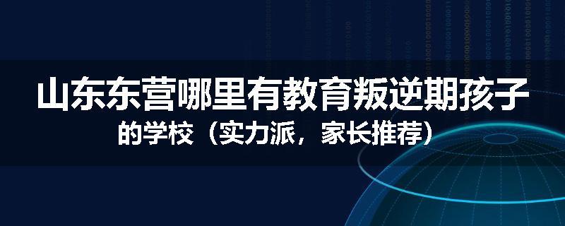 山东东营哪里有教育叛逆期孩子的学校（实力派，家长推荐）