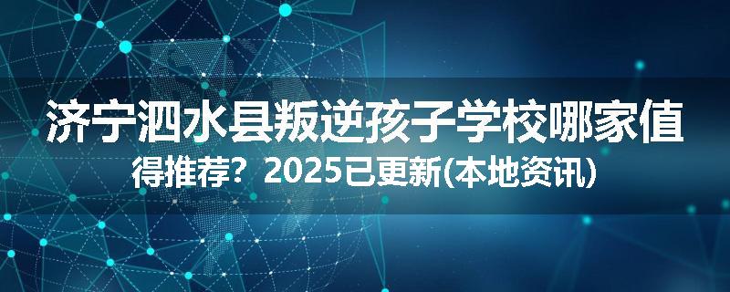 济宁泗水县叛逆孩子学校哪家值得推荐？2025已更新(本地资讯)
