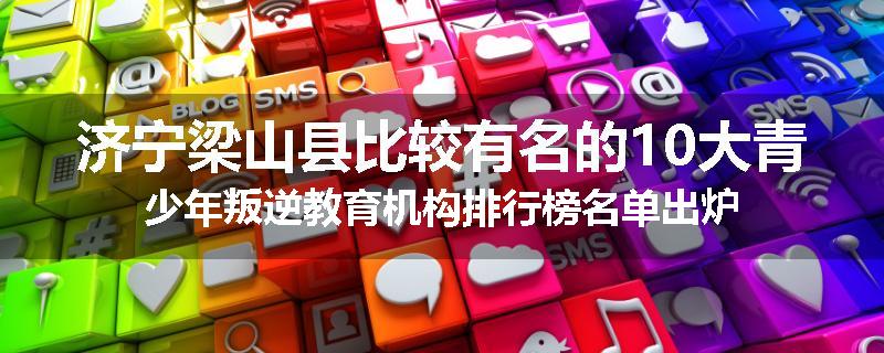 济宁梁山县比较有名的10大青少年叛逆教育机构排行榜名单出炉