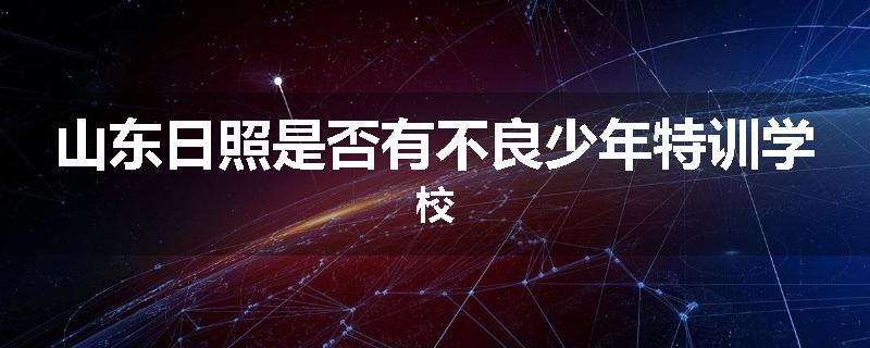 山东日照是否有不良少年特训学校