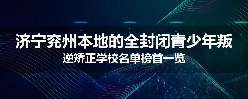 济宁兖州本地的全封闭青少年叛逆矫正学校名单榜首一览